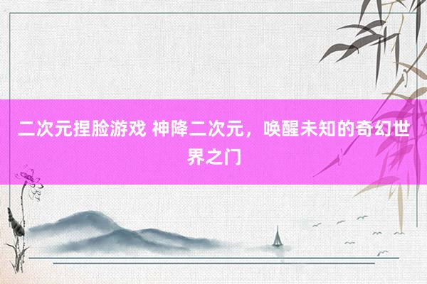 二次元捏脸游戏 神降二次元，唤醒未知的奇幻世界之门