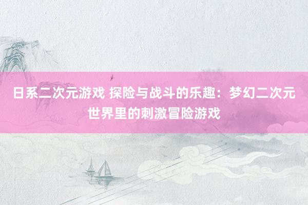 日系二次元游戏 探险与战斗的乐趣：梦幻二次元世界里的刺激冒险游戏