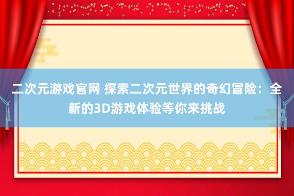 二次元游戏官网 探索二次元世界的奇幻冒险：全新的3D游戏体验等你来挑战