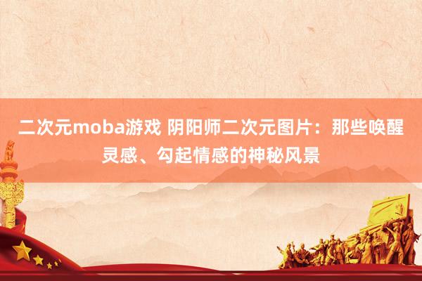 二次元moba游戏 阴阳师二次元图片：那些唤醒灵感、勾起情感的神秘风景