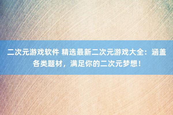 二次元游戏软件 精选最新二次元游戏大全：涵盖各类题材，满足你的二次元梦想！