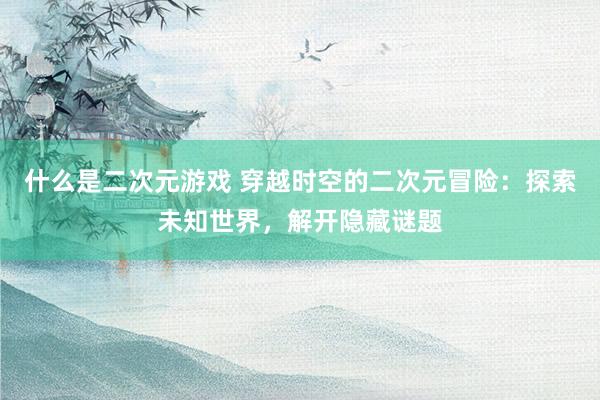 什么是二次元游戏 穿越时空的二次元冒险：探索未知世界，解开隐藏谜题