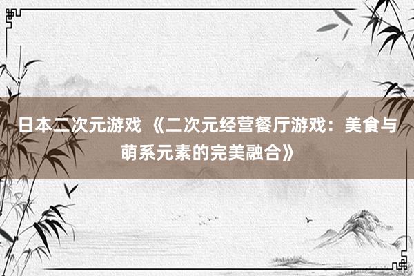 日本二次元游戏 《二次元经营餐厅游戏：美食与萌系元素的完美融合》