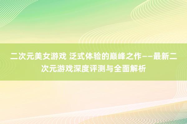 二次元美女游戏 泛式体验的巅峰之作——最新二次元游戏深度评测与全面解析