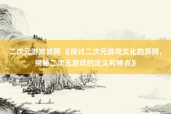 二次元游戏官网 《探讨二次元游戏文化的异同，揭秘二次元游戏的定义和特点》
