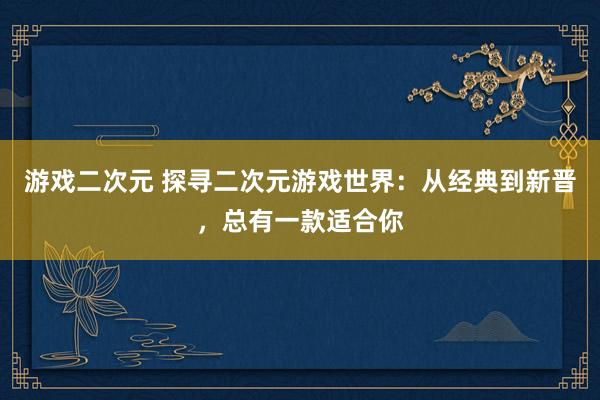 游戏二次元 探寻二次元游戏世界：从经典到新晋，总有一款适合你