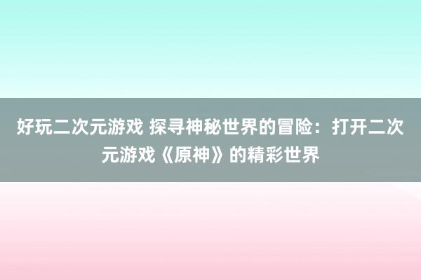 好玩二次元游戏 探寻神秘世界的冒险：打开二次元游戏《原神》的精彩世界