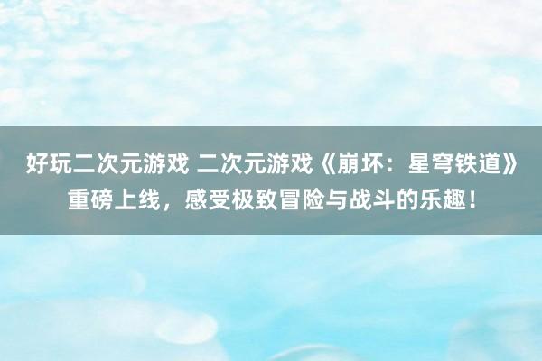 好玩二次元游戏 二次元游戏《崩坏：星穹铁道》重磅上线，感受极致冒险与战斗的乐趣！