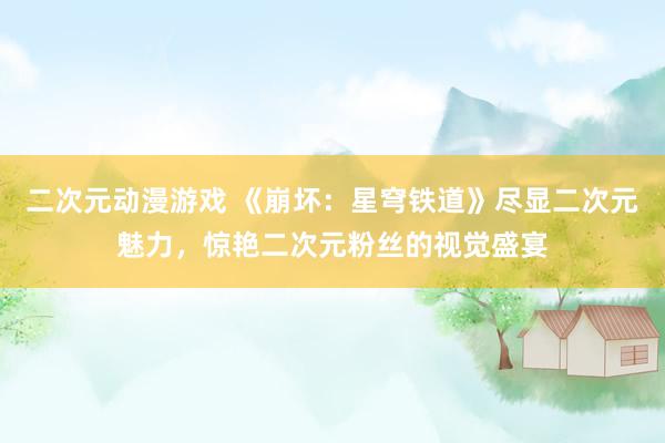 二次元动漫游戏 《崩坏：星穹铁道》尽显二次元魅力，惊艳二次元粉丝的视觉盛宴