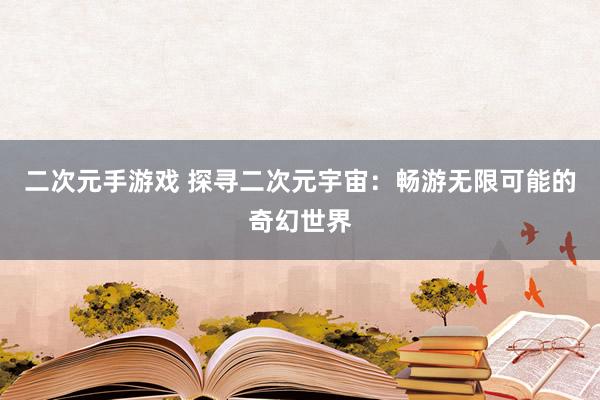 二次元手游戏 探寻二次元宇宙：畅游无限可能的奇幻世界