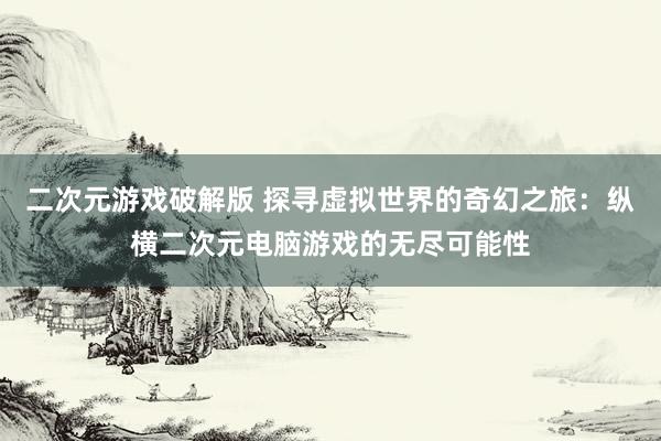 二次元游戏破解版 探寻虚拟世界的奇幻之旅：纵横二次元电脑游戏的无尽可能性
