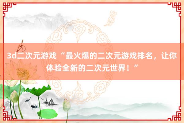 3d二次元游戏 “最火爆的二次元游戏排名，让你体验全新的二次元世界！”
