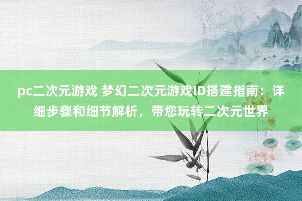 pc二次元游戏 梦幻二次元游戏ID搭建指南：详细步骤和细节解析，带您玩转二次元世界