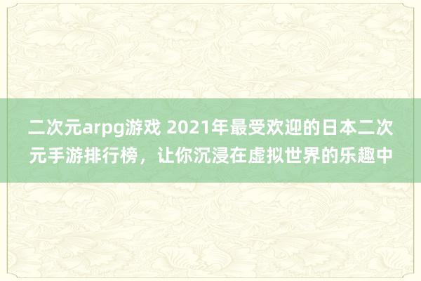 二次元arpg游戏 2021年最受欢迎的日本二次元手游排行榜，让你沉浸在虚拟世界的乐趣中
