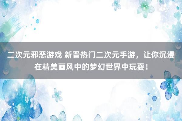 二次元邪恶游戏 新晋热门二次元手游，让你沉浸在精美画风中的梦幻世界中玩耍！