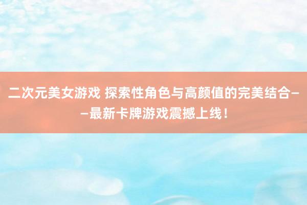 二次元美女游戏 探索性角色与高颜值的完美结合——最新卡牌游戏震撼上线！