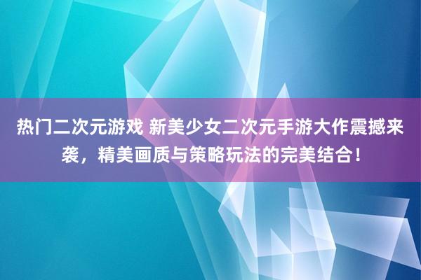 热门二次元游戏 新美少女二次元手游大作震撼来袭，精美画质与策略玩法的完美结合！