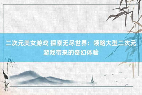 二次元美女游戏 探索无尽世界：领略大型二次元游戏带来的奇幻体验