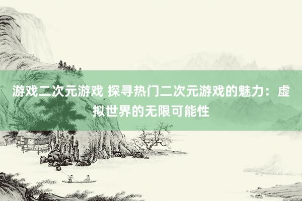 游戏二次元游戏 探寻热门二次元游戏的魅力：虚拟世界的无限可能性