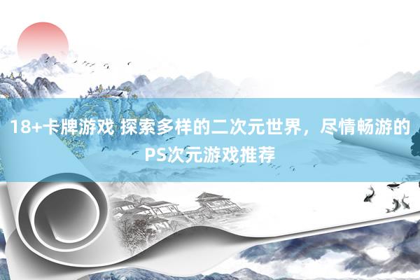 18+卡牌游戏 探索多样的二次元世界，尽情畅游的PS次元游戏推荐