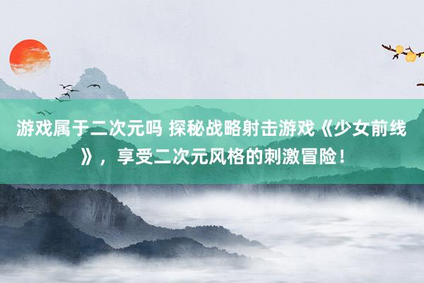 游戏属于二次元吗 探秘战略射击游戏《少女前线》，享受二次元风格的刺激冒险！
