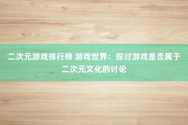 二次元游戏排行榜 游戏世界：探讨游戏是否属于二次元文化的讨论