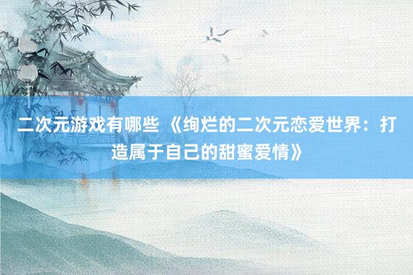 二次元游戏有哪些 《绚烂的二次元恋爱世界：打造属于自己的甜蜜爱情》