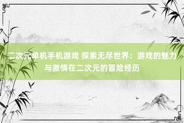 二次元单机手机游戏 探索无尽世界：游戏的魅力与激情在二次元的冒险经历