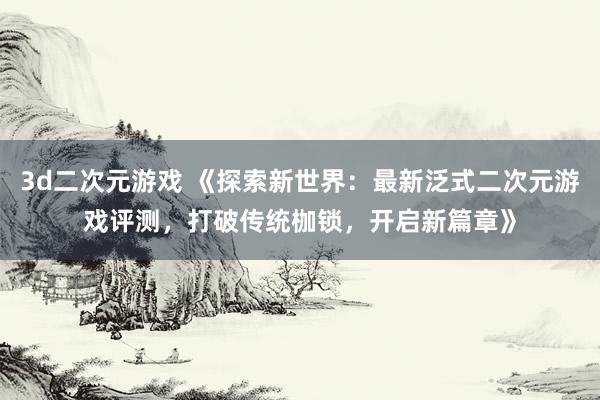 3d二次元游戏 《探索新世界：最新泛式二次元游戏评测，打破传统枷锁，开启新篇章》