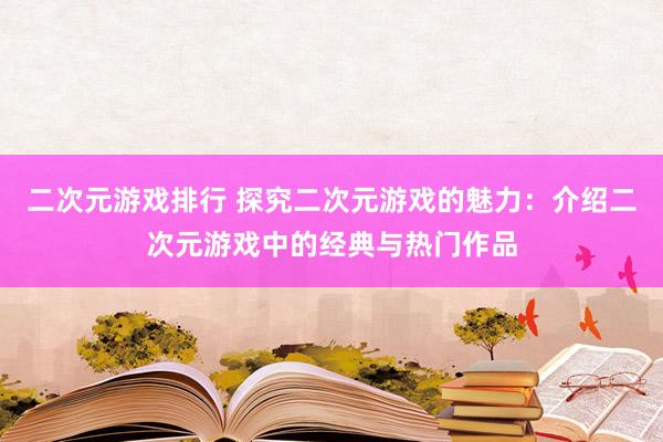 二次元游戏排行 探究二次元游戏的魅力：介绍二次元游戏中的经典与热门作品