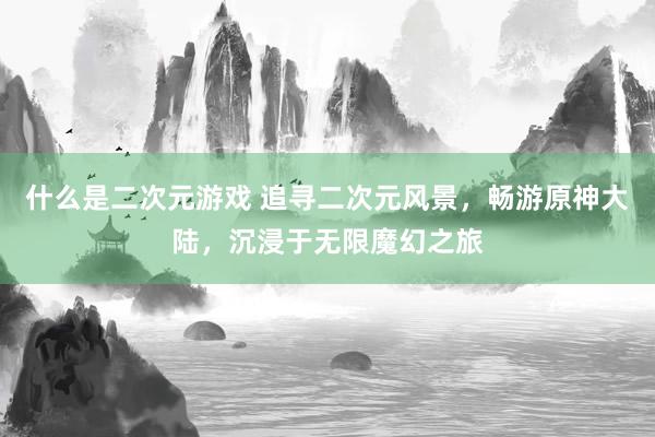 什么是二次元游戏 追寻二次元风景，畅游原神大陆，沉浸于无限魔幻之旅