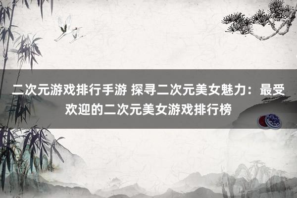 二次元游戏排行手游 探寻二次元美女魅力：最受欢迎的二次元美女游戏排行榜