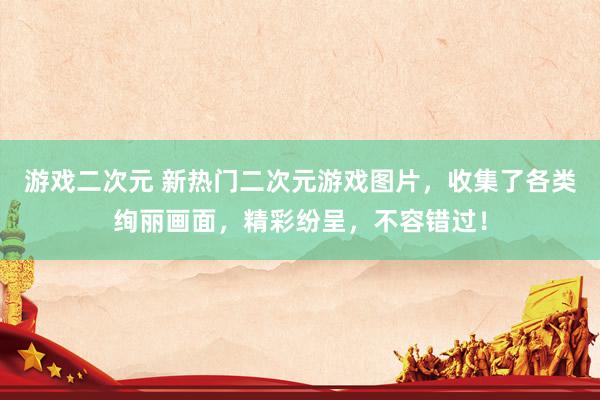游戏二次元 新热门二次元游戏图片，收集了各类绚丽画面，精彩纷呈，不容错过！
