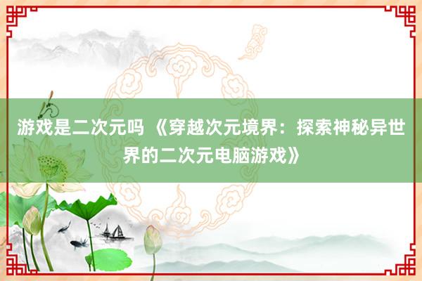 游戏是二次元吗 《穿越次元境界：探索神秘异世界的二次元电脑游戏》