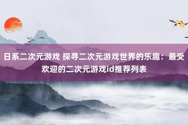 日系二次元游戏 探寻二次元游戏世界的乐趣：最受欢迎的二次元游戏id推荐列表
