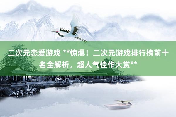 二次元恋爱游戏 **惊爆！二次元游戏排行榜前十名全解析，超人气佳作大赏**