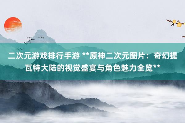 二次元游戏排行手游 **原神二次元图片：奇幻提瓦特大陆的视觉盛宴与角色魅力全览**