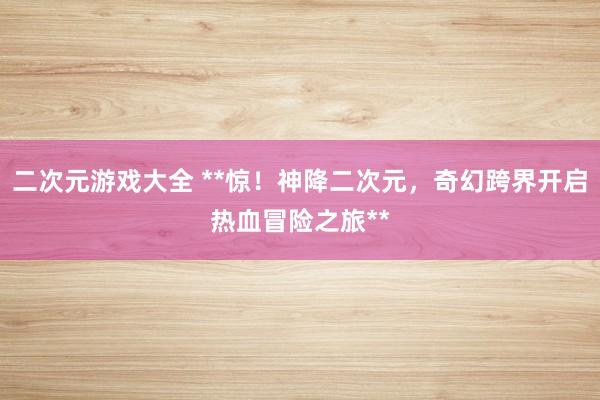 二次元游戏大全 **惊！神降二次元，奇幻跨界开启热血冒险之旅**