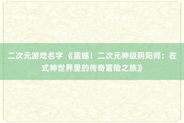 二次元游戏名字 《震撼！二次元神级阴阳师：在式神世界里的传奇冒险之旅》