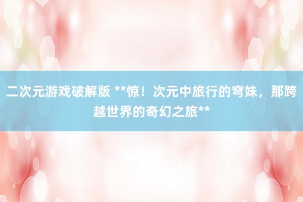 二次元游戏破解版 **惊！次元中旅行的穹妹，那跨越世界的奇幻之旅**