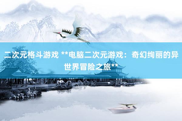 二次元格斗游戏 **电脑二次元游戏：奇幻绚丽的异世界冒险之旅**
