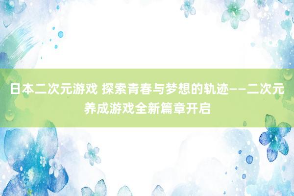 日本二次元游戏 探索青春与梦想的轨迹——二次元养成游戏全新篇章开启
