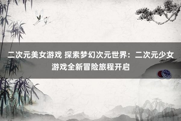 二次元美女游戏 探索梦幻次元世界：二次元少女游戏全新冒险旅程开启