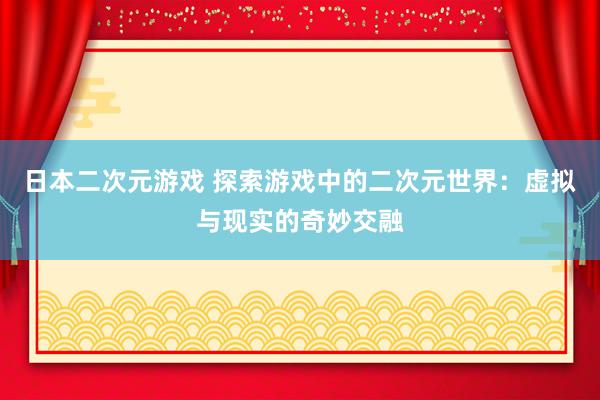 日本二次元游戏 探索游戏中的二次元世界：虚拟与现实的奇妙交融