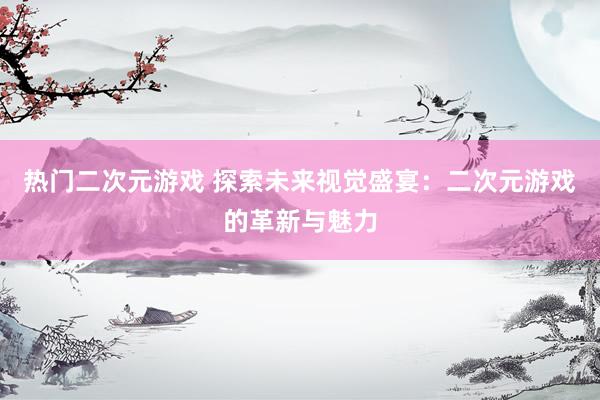 热门二次元游戏 探索未来视觉盛宴：二次元游戏的革新与魅力