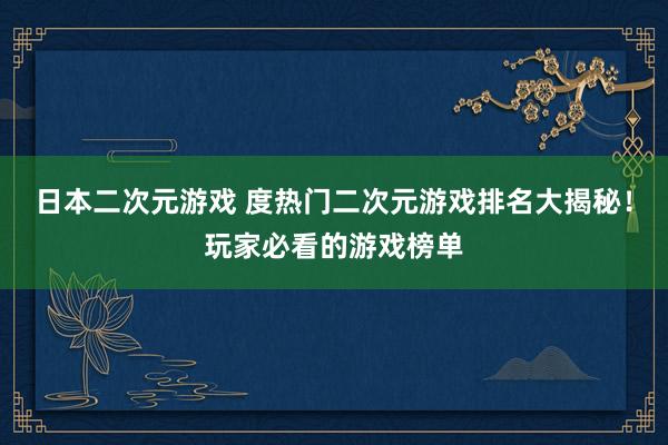 日本二次元游戏 度热门二次元游戏排名大揭秘！玩家必看的游戏榜单