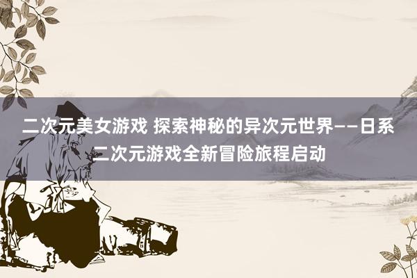 二次元美女游戏 探索神秘的异次元世界——日系二次元游戏全新冒险旅程启动