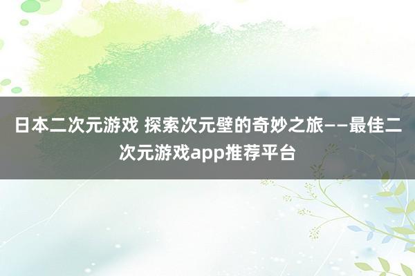 日本二次元游戏 探索次元壁的奇妙之旅——最佳二次元游戏app推荐平台