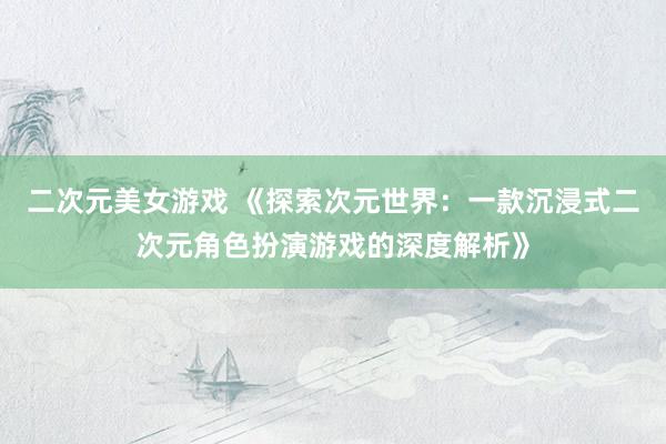 二次元美女游戏 《探索次元世界：一款沉浸式二次元角色扮演游戏的深度解析》