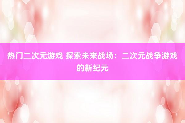 热门二次元游戏 探索未来战场：二次元战争游戏的新纪元